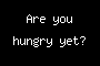 Are you hungry yet?
